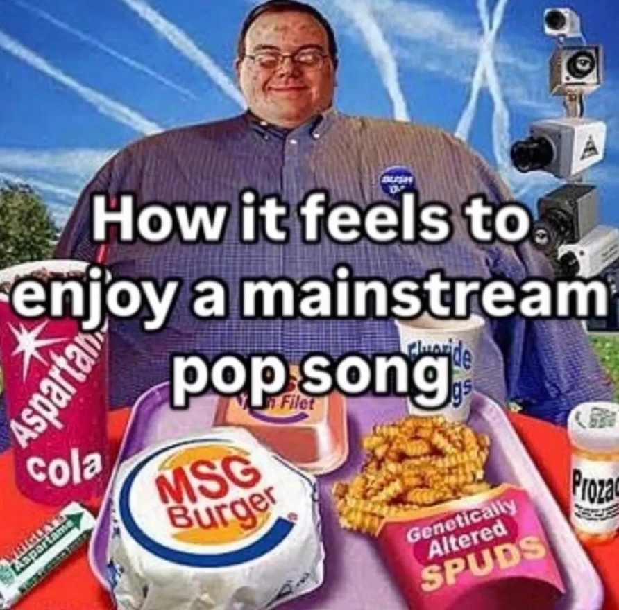 meme that says "how it feels to enjoy a mainstream pop song" on top of a picture of an uncanny person sitting down at a table, in the background of the person are "chemtrails", a tower of cameras

on the table are a variety of fast food items 

a soda cup labeled aspartame cola

a burger with "msg burger" written on the wrapper

a fries container labeled "genetically altered spuds", as well as pill bottle labeled "Prozac"